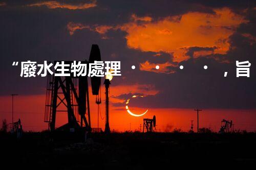 “廢水生物處理，旨在凈化水源，守護碧水藍天”